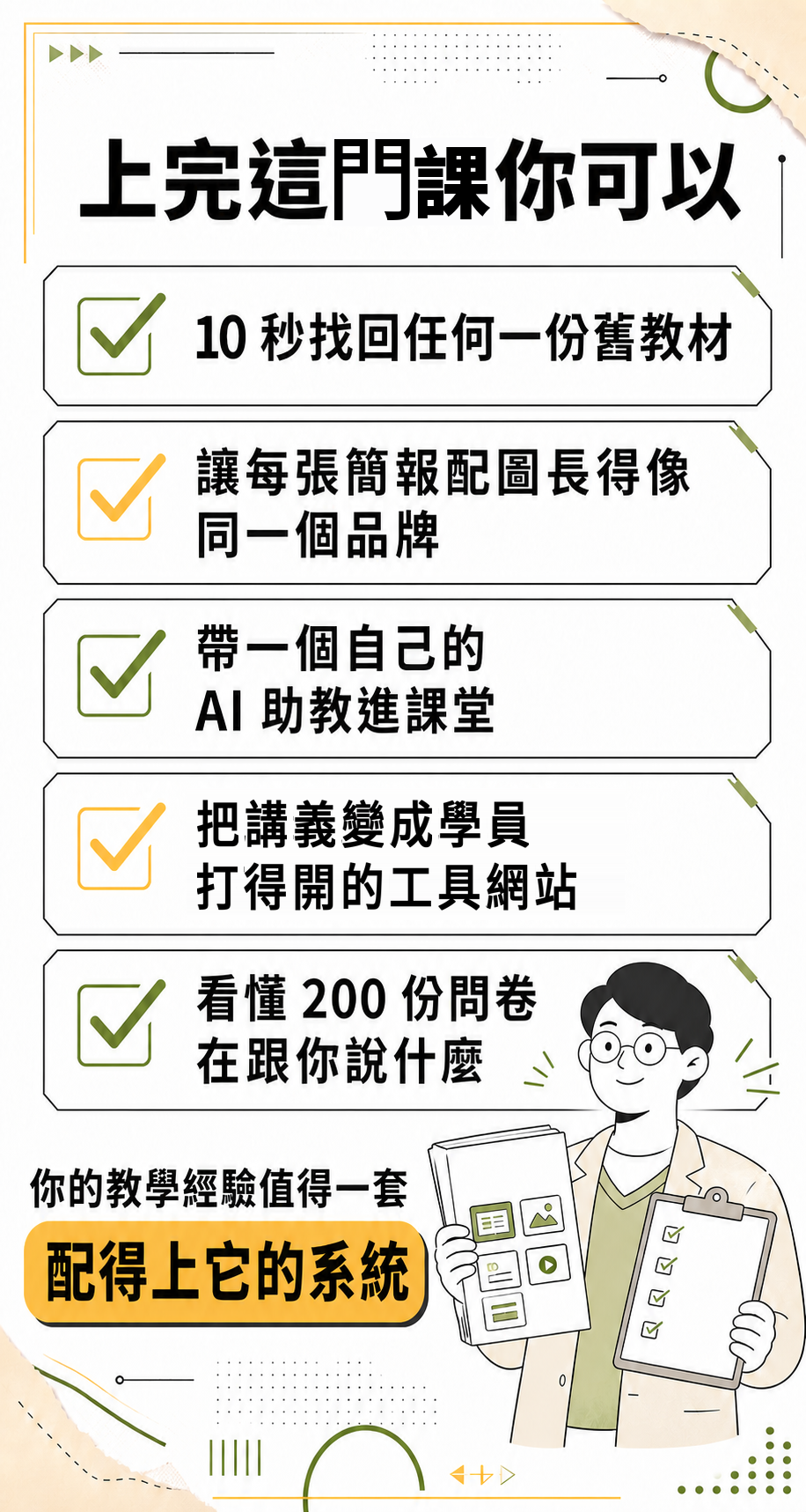 上完這門課你可以：10 秒找回任何一份舊教材、讓每張簡報配圖長得像同一個品牌、帶一個自己的 AI 助教進課堂、把講義變成學員打得開的工具網站、看懂 200 份問卷在跟你說什麼。你的教學經驗值得一套配得上它的系統。