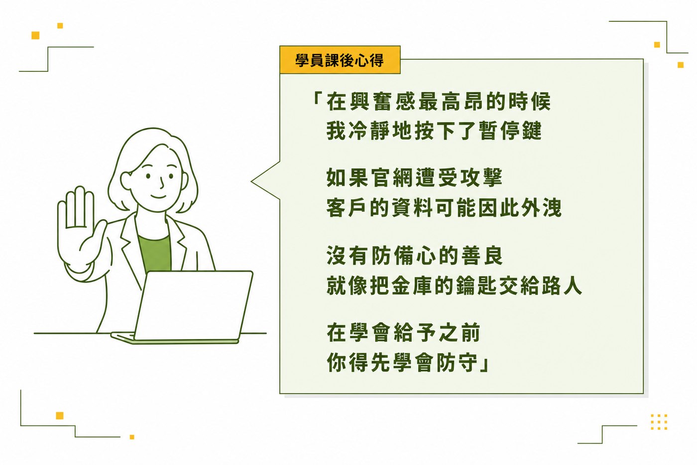 學員課後心得：在興奮感最高昂的時候，我冷靜地按下了暫停鍵。如果官網遭受攻擊，客戶的資料可能因此外洩。沒有防備心的善良，就像把金庫的鑰匙交給路人。在學會給予之前，你得先學會防守