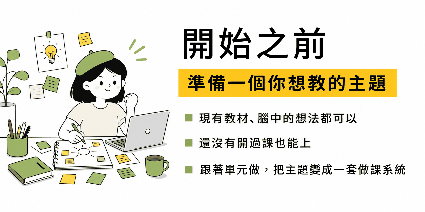 開始之前，準備一個你想教的主題。現有教材、腦中的想法都可以，還沒有開過課也能上。跟著單元做，把主題變成一套做課系統。